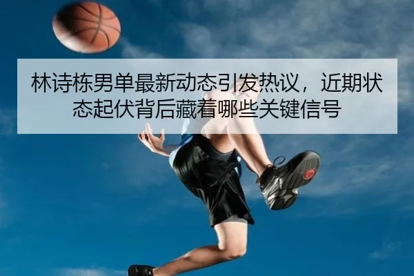 林诗栋男单最新动态引发热议，近期状态起伏背后藏着哪些关键信号