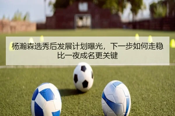 杨瀚森选秀后发展计划曝光，下一步如何走稳比一夜成名更关键